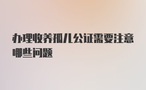 办理收养孤儿公证需要注意哪些问题