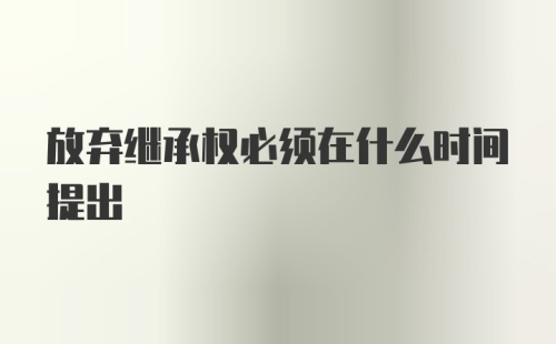 放弃继承权必须在什么时间提出