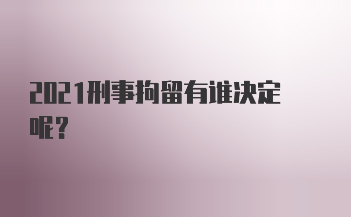 2021刑事拘留有谁决定呢？