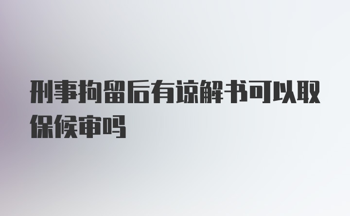 刑事拘留后有谅解书可以取保候审吗