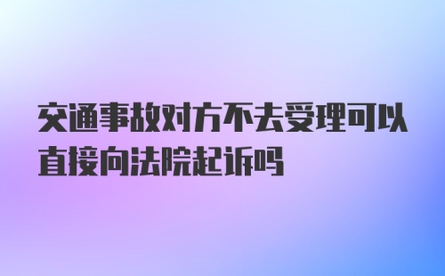 交通事故对方不去受理可以直接向法院起诉吗