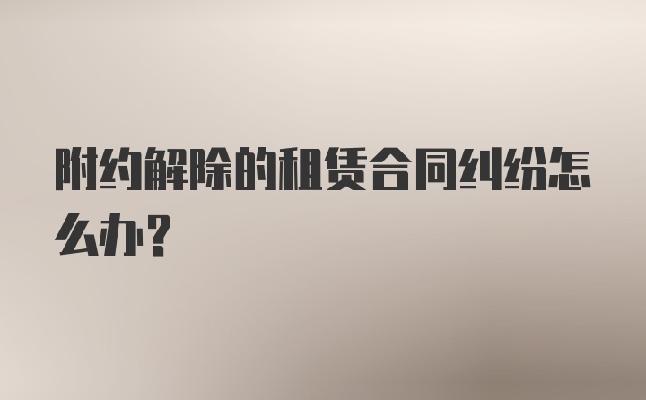 附约解除的租赁合同纠纷怎么办？