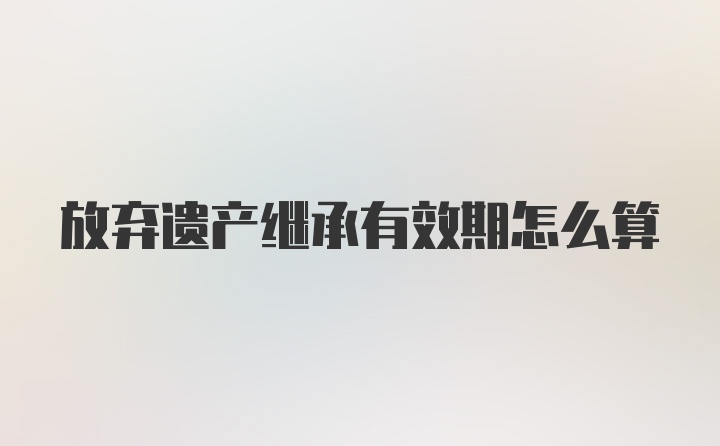 放弃遗产继承有效期怎么算