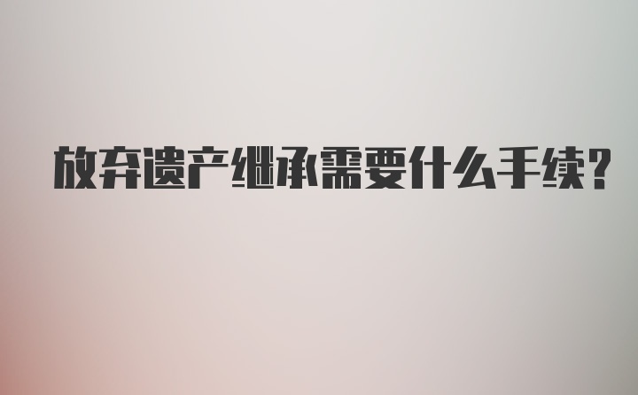 放弃遗产继承需要什么手续？