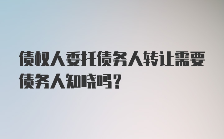 债权人委托债务人转让需要债务人知晓吗？