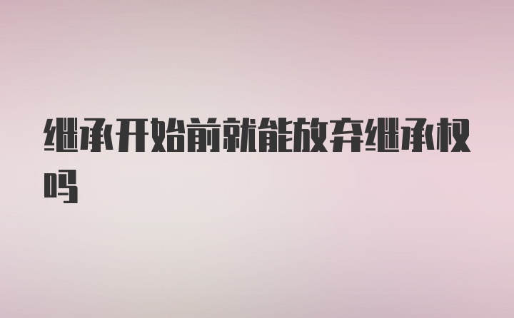 继承开始前就能放弃继承权吗