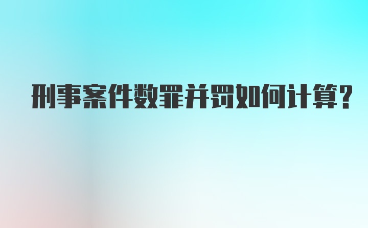 刑事案件数罪并罚如何计算？