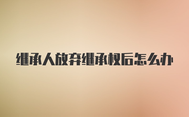 继承人放弃继承权后怎么办