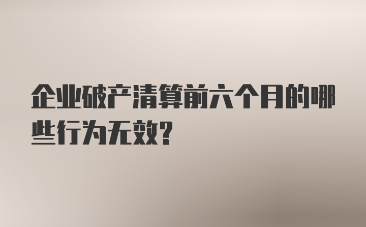 企业破产清算前六个月的哪些行为无效？