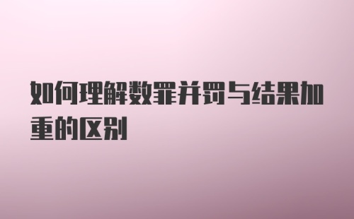 如何理解数罪并罚与结果加重的区别