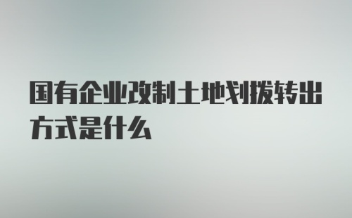 国有企业改制土地划拨转出方式是什么