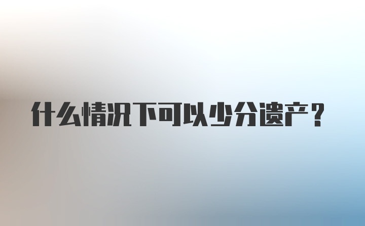 什么情况下可以少分遗产？