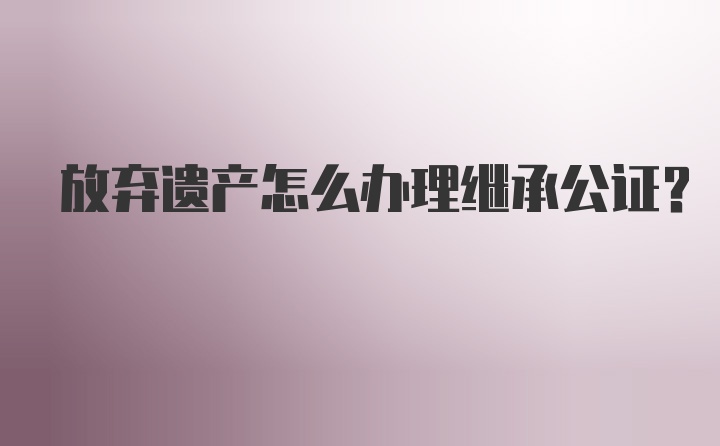 放弃遗产怎么办理继承公证？