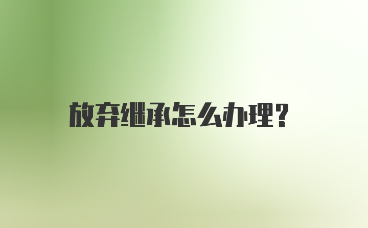 放弃继承怎么办理？