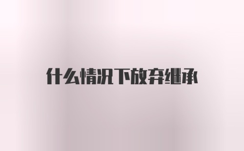 什么情况下放弃继承