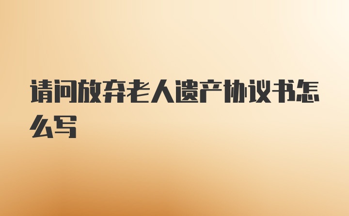 请问放弃老人遗产协议书怎么写