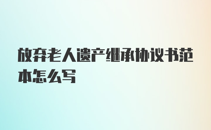 放弃老人遗产继承协议书范本怎么写