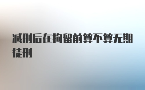 减刑后在拘留前算不算无期徒刑