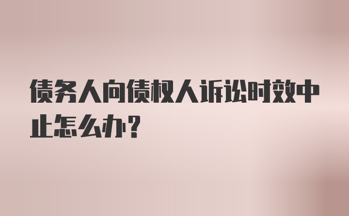 债务人向债权人诉讼时效中止怎么办？