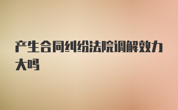 产生合同纠纷法院调解效力大吗