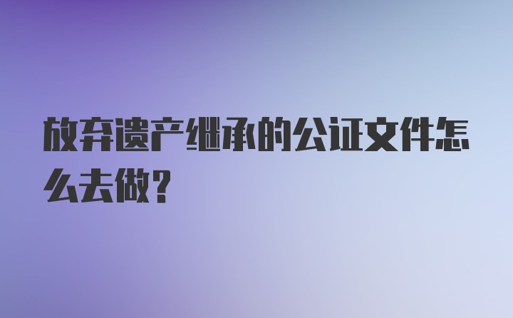 放弃遗产继承的公证文件怎么去做？