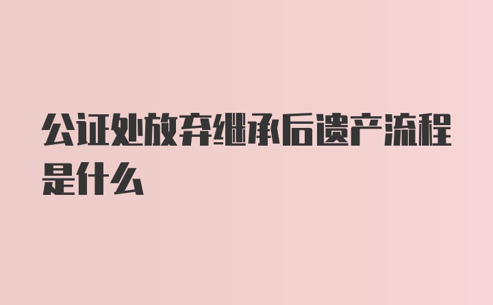 公证处放弃继承后遗产流程是什么