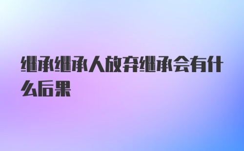 继承继承人放弃继承会有什么后果