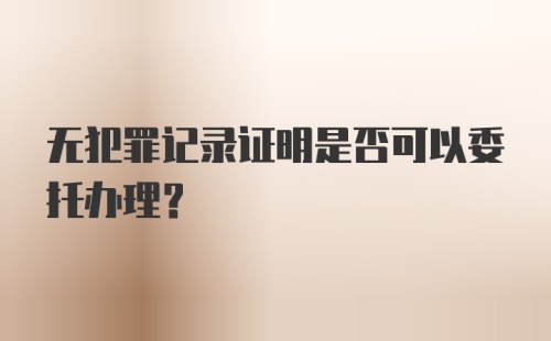 无犯罪记录证明是否可以委托办理？