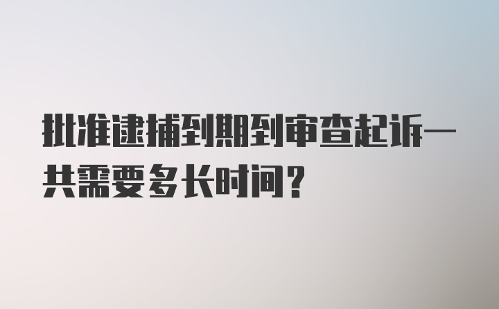 批准逮捕到期到审查起诉一共需要多长时间？