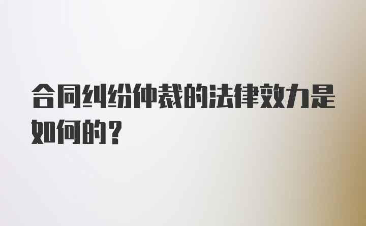 合同纠纷仲裁的法律效力是如何的？