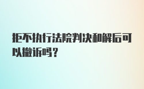 拒不执行法院判决和解后可以撤诉吗?