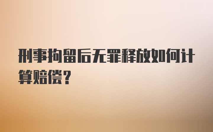 刑事拘留后无罪释放如何计算赔偿？