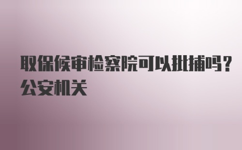 取保候审检察院可以批捕吗？公安机关