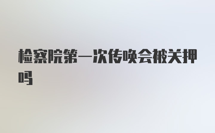 检察院第一次传唤会被关押吗