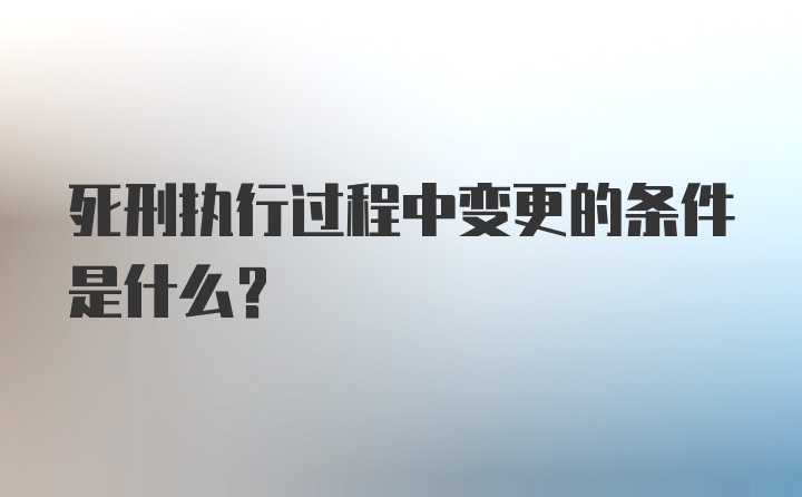 死刑执行过程中变更的条件是什么？