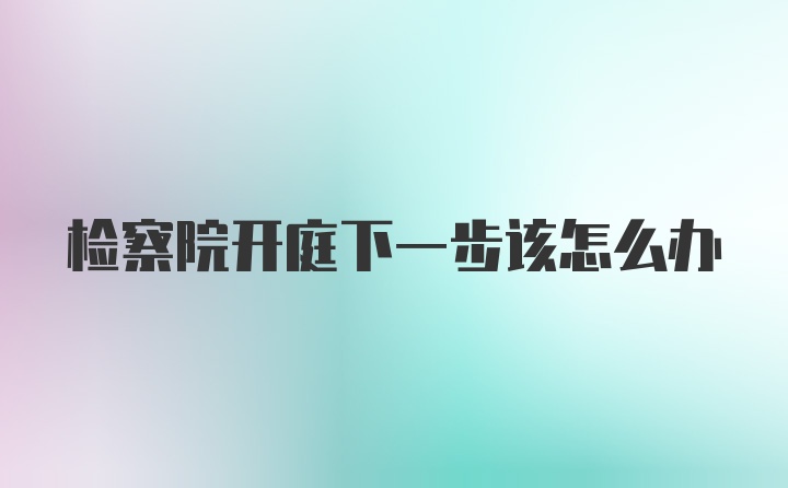 检察院开庭下一步该怎么办