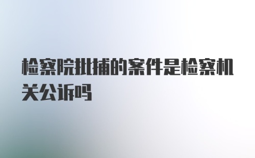 检察院批捕的案件是检察机关公诉吗