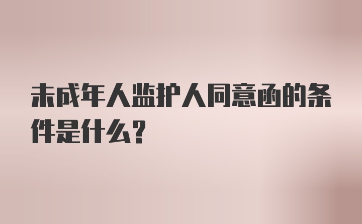 未成年人监护人同意函的条件是什么？