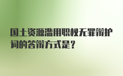 国土资源滥用职权无罪辩护词的答辩方式是？