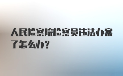 人民检察院检察员违法办案了怎么办？