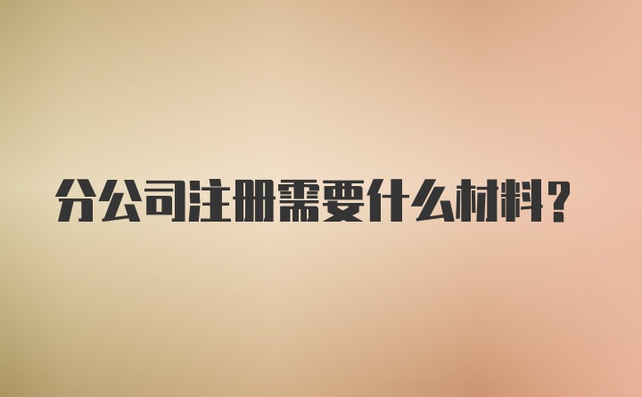 分公司注册需要什么材料？