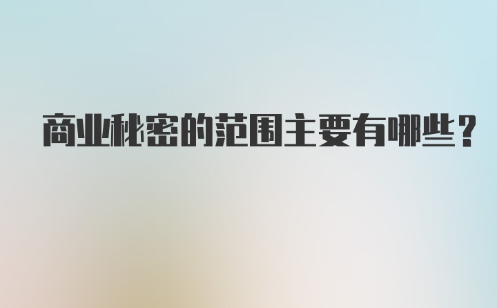 商业秘密的范围主要有哪些？