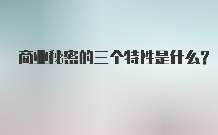 商业秘密的三个特性是什么？