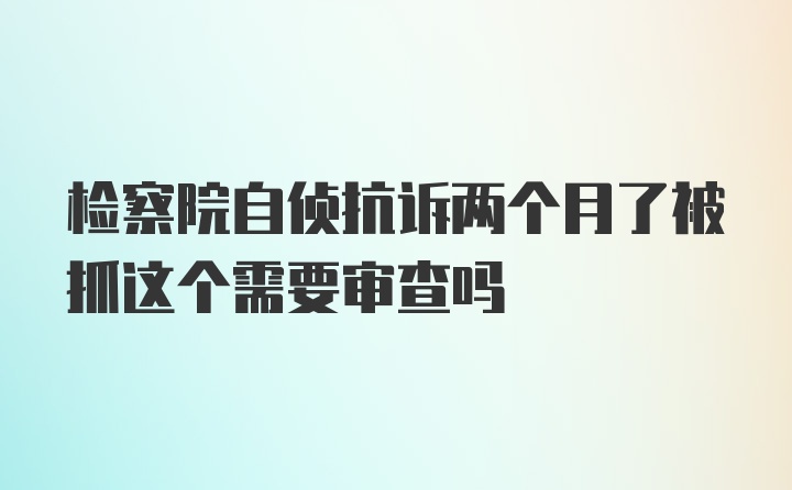 检察院自侦抗诉两个月了被抓这个需要审查吗