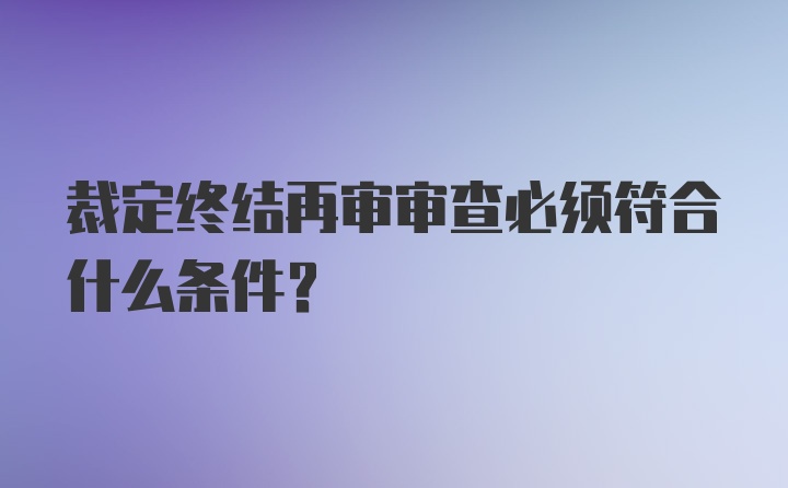 裁定终结再审审查必须符合什么条件？