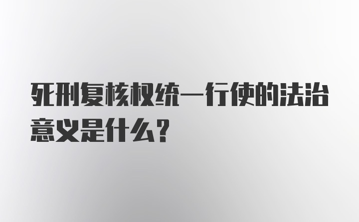 死刑复核权统一行使的法治意义是什么？