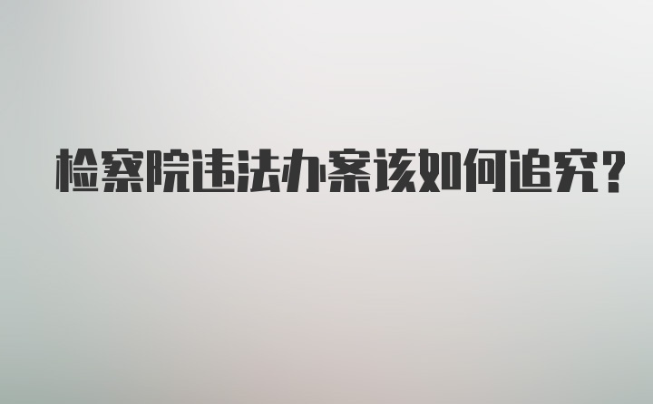 检察院违法办案该如何追究?