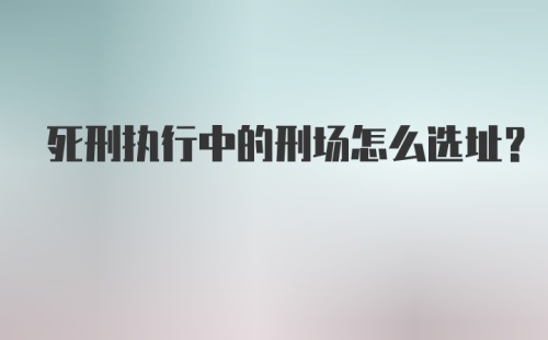 死刑执行中的刑场怎么选址？