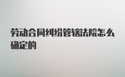 劳动合同纠纷管辖法院怎么确定的