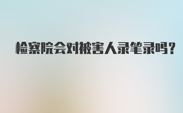 检察院会对被害人录笔录吗？